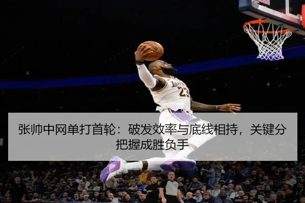 张帅中网单打首轮：破发效率与底线相持，关键分把握成胜负手