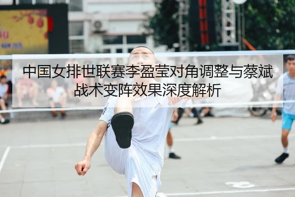 中国女排世联赛李盈莹对角调整与蔡斌战术变阵效果深度解析