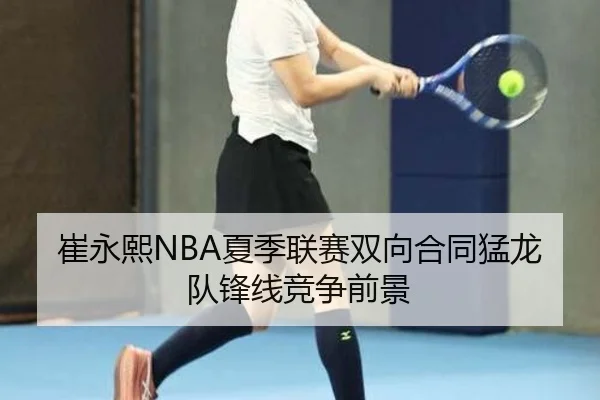 崔永熙NBA夏季联赛双向合同猛龙队锋线竞争前景