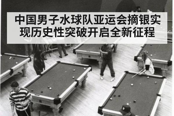 中国男子水球队亚运会摘银实现历史性突破开启全新征程