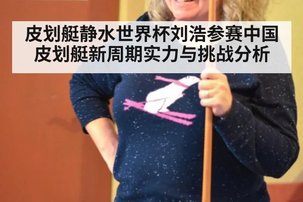 皮划艇静水世界杯刘浩参赛中国皮划艇新周期实力与挑战分析